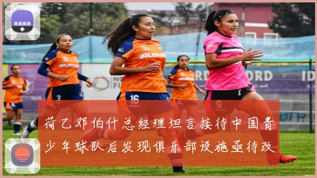 荷乙邓伯什总经理坦言接待中国青少年球队后发现俱乐部设施亟待改善