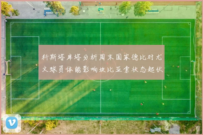科斯塔库塔分析周末国家德比对尤文球员体能影响坎比亚索状态起伏不定