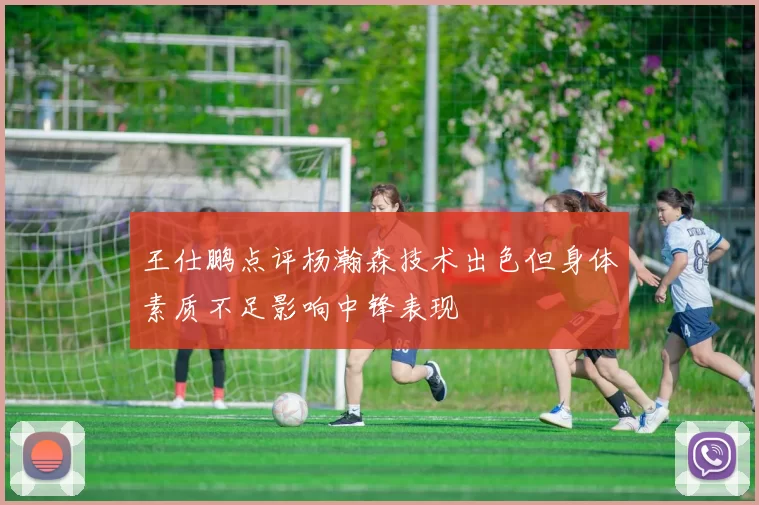 王仕鹏点评杨瀚森技术出色但身体素质不足影响中锋表现