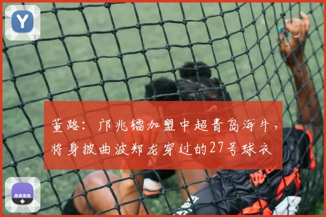 董路：邝兆镭加盟中超青岛海牛，将身披曲波郑龙穿过的27号球衣