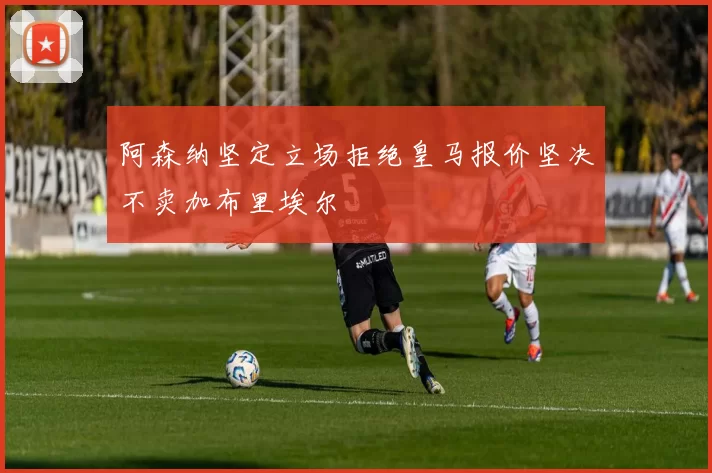 阿森纳坚定立场拒绝皇马报价坚决不卖加布里埃尔
