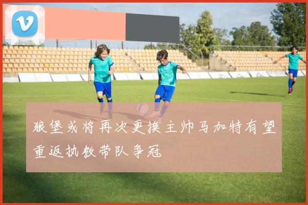 狼堡或将再次更换主帅马加特有望重返执教带队争冠