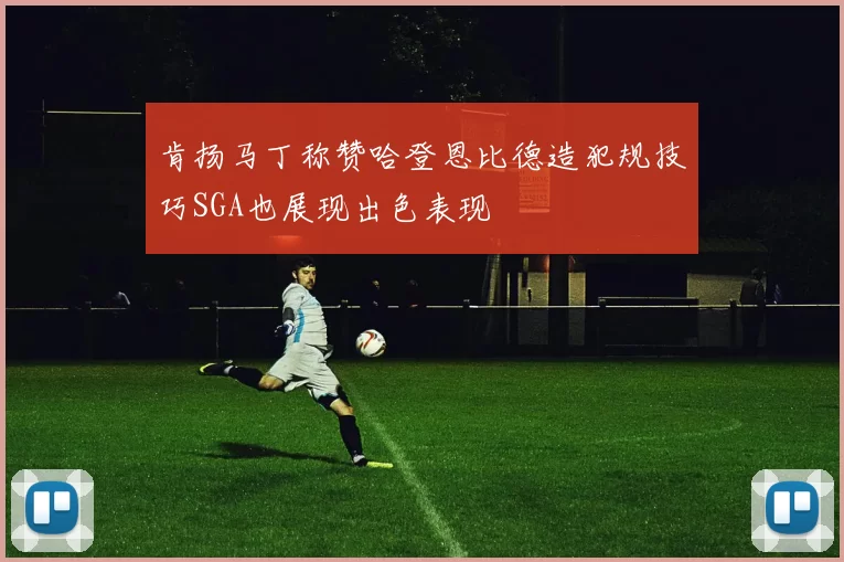 肯扬马丁称赞哈登恩比德造犯规技巧SGA也展现出色表现