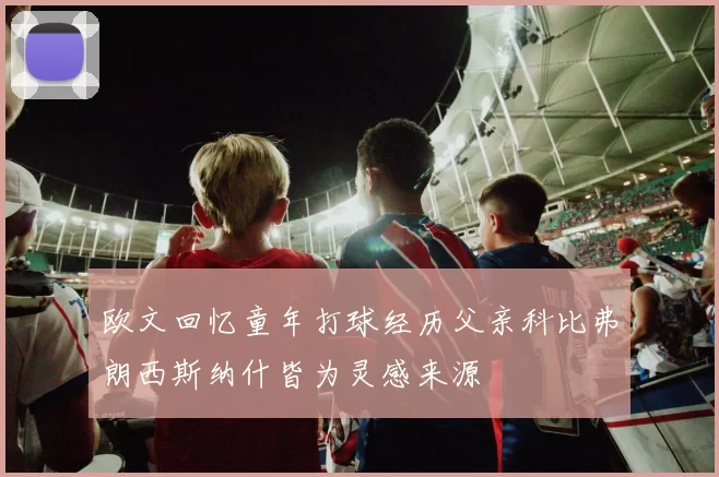 欧文回忆童年打球经历父亲科比弗朗西斯纳什皆为灵感来源