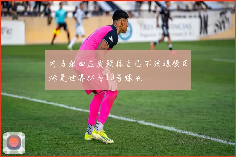 内马尔回应质疑称自己不该退役目标是世界杯与10号球衣