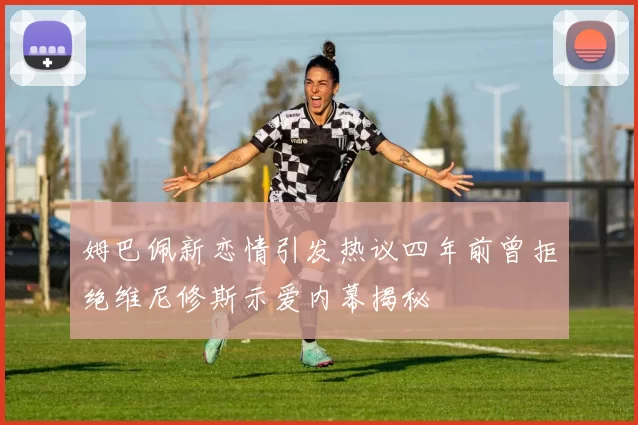 姆巴佩新恋情引发热议四年前曾拒绝维尼修斯示爱内幕揭秘