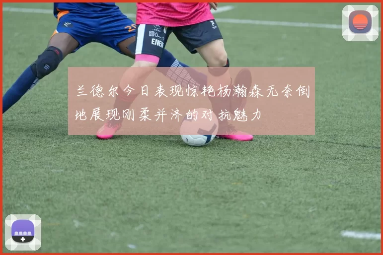 兰德尔今日表现惊艳杨瀚森无奈倒地展现刚柔并济的对抗魅力