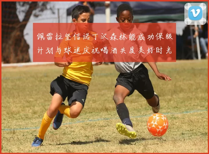 佩雷拉坚信诺丁汉森林能成功保级计划与球迷庆祝喝酒共度美好时光