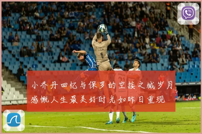 小乔丹回忆与保罗的空接之城岁月感慨人生最美好时光如昨日重现