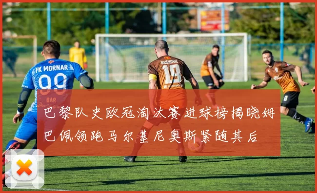 巴黎队史欧冠淘汰赛进球榜揭晓姆巴佩领跑马尔基尼奥斯紧随其后