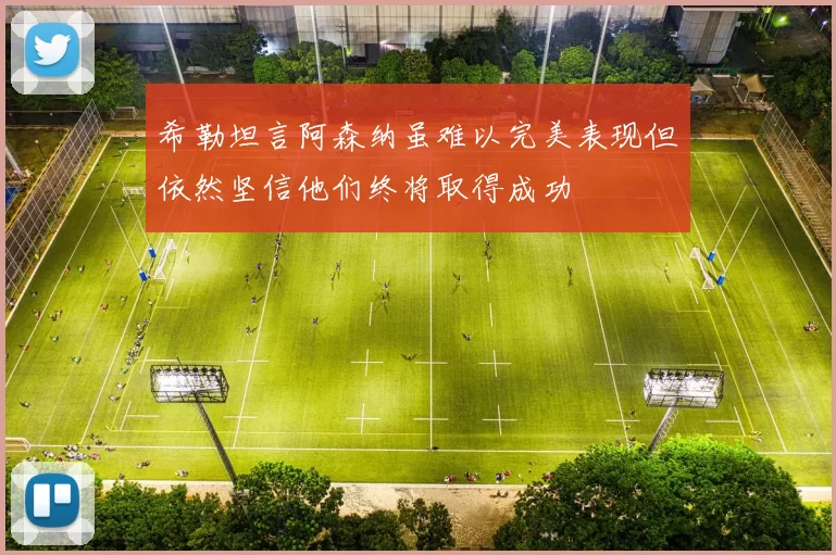 希勒坦言阿森纳虽难以完美表现但依然坚信他们终将取得成功