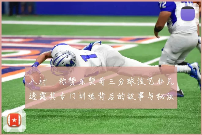 八村塁称赞东契奇三分球技艺非凡透露其专门训练背后的故事与秘诀