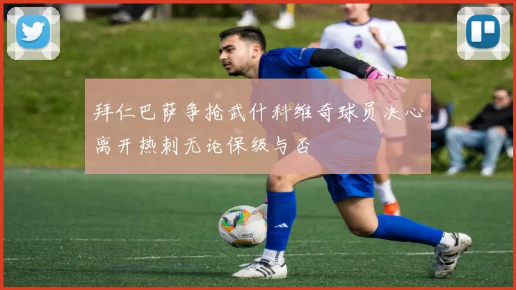 拜仁巴萨争抢武什科维奇球员决心离开热刺无论保级与否