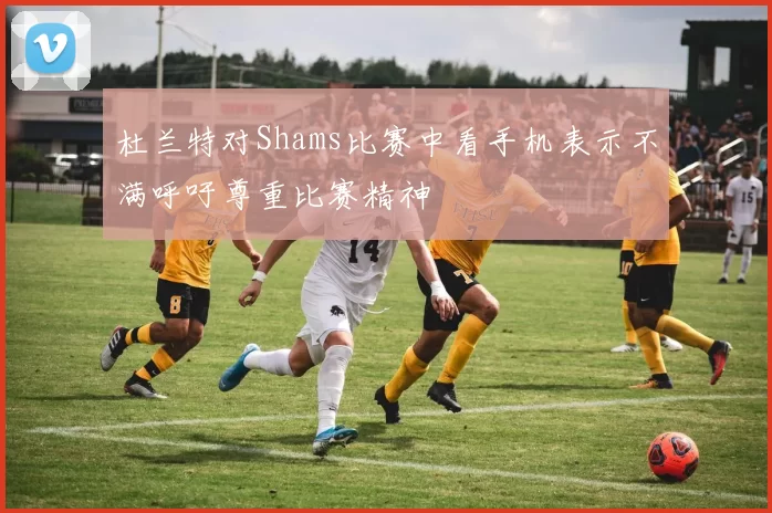 杜兰特对Shams比赛中看手机表示不满呼吁尊重比赛精神