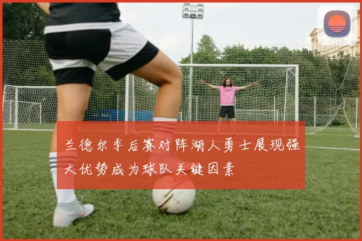 兰德尔季后赛对阵湖人勇士展现强大优势成为球队关键因素