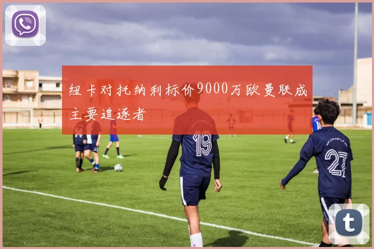 纽卡对托纳利标价9000万欧曼联成主要追逐者