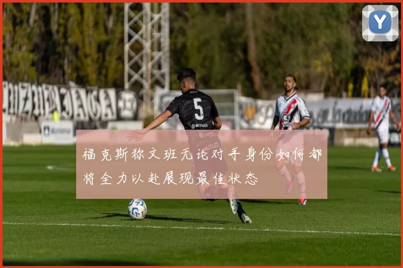 福克斯称文班无论对手身份如何都将全力以赴展现最佳状态