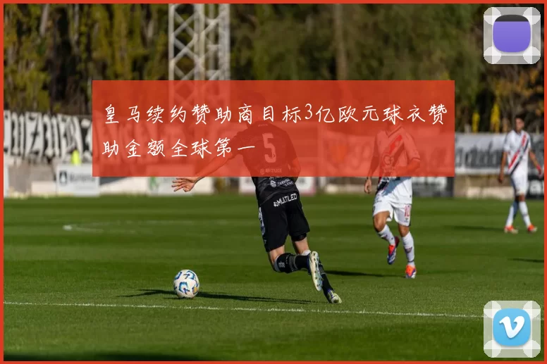 皇马续约赞助商目标3亿欧元球衣赞助金额全球第一