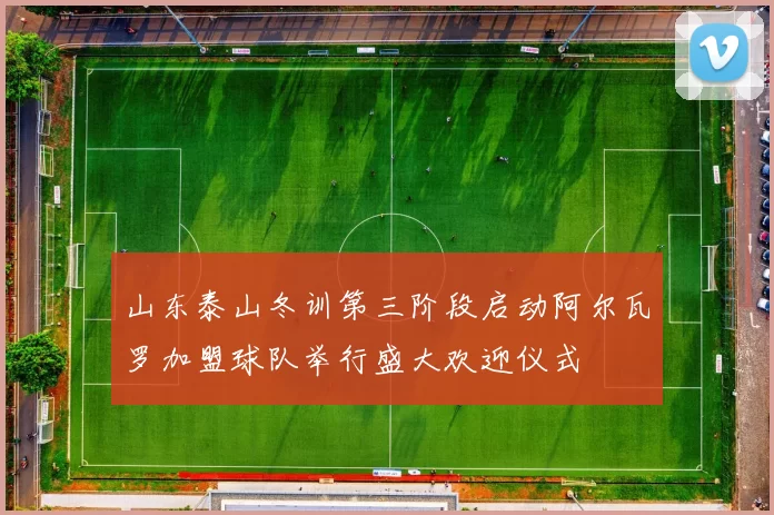 山东泰山冬训第三阶段启动阿尔瓦罗加盟球队举行盛大欢迎仪式