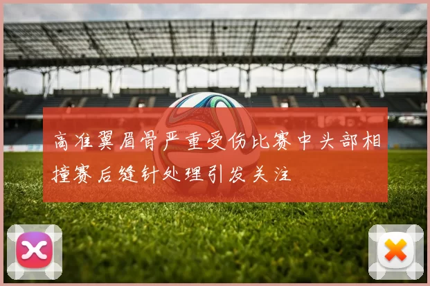 高准翼眉骨严重受伤比赛中头部相撞赛后缝针处理引发关注
