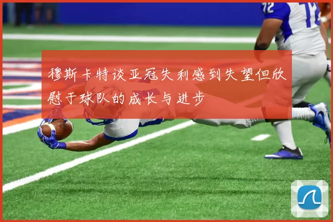穆斯卡特谈亚冠失利感到失望但欣慰于球队的成长与进步