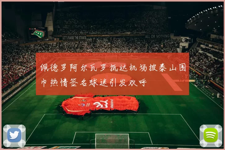 佩德罗阿尔瓦罗抵达机场披泰山围巾热情签名球迷引发欢呼